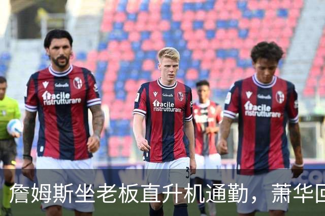 詹姆斯坐老板直升机通勤，萧华回应：完全没问题
